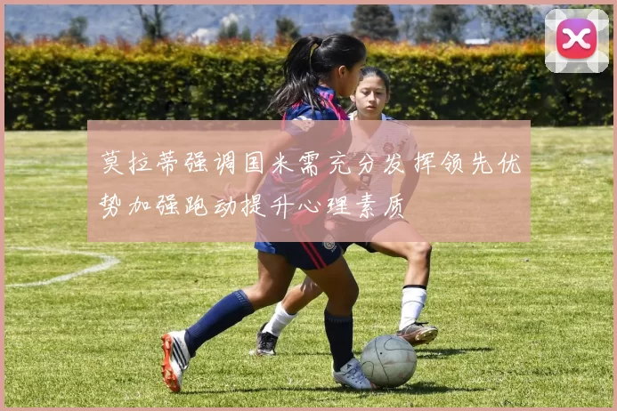 莫拉蒂强调国米需充分发挥领先优势加强跑动提升心理素质