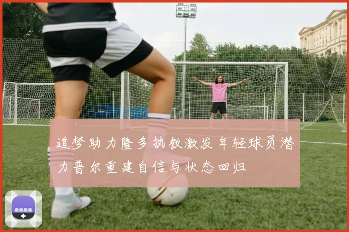 追梦助力隆多执教激发年轻球员潜力普尔重建自信与状态回归