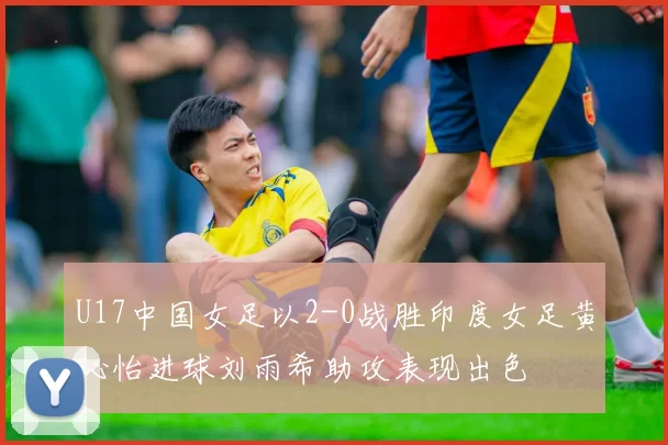 U17中国女足以2-0战胜印度女足黄沁怡进球刘雨希助攻表现出色