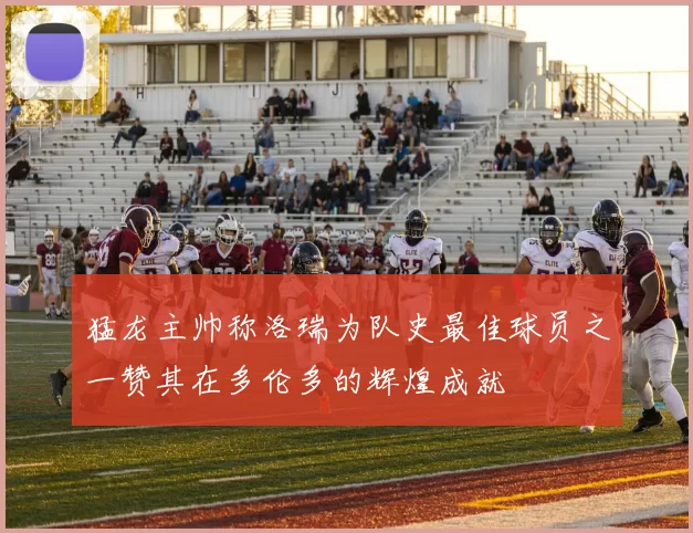猛龙主帅称洛瑞为队史最佳球员之一赞其在多伦多的辉煌成就