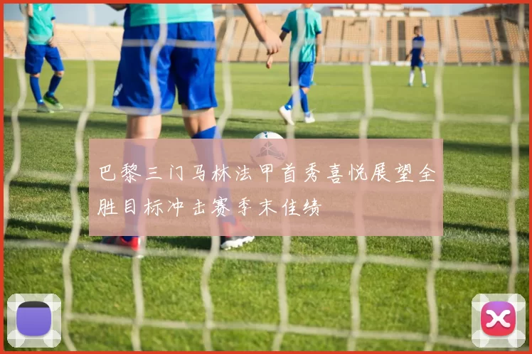 巴黎三门马林法甲首秀喜悦展望全胜目标冲击赛季末佳绩