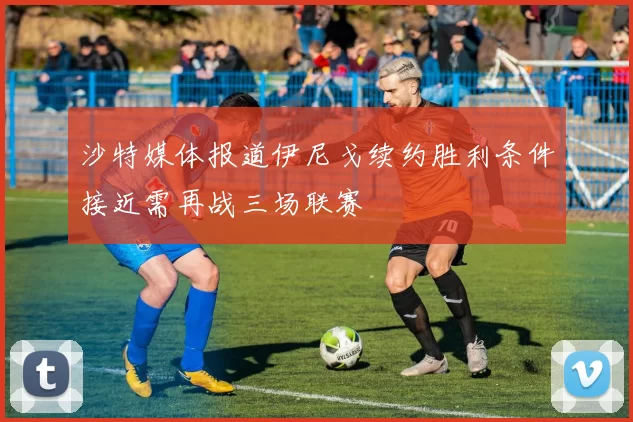 沙特媒体报道伊尼戈续约胜利条件接近需再战三场联赛