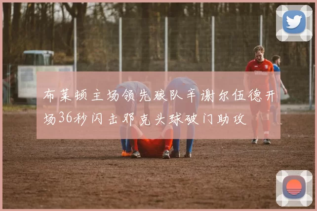 布莱顿主场领先狼队辛谢尔伍德开场36秒闪击邓克头球破门助攻
