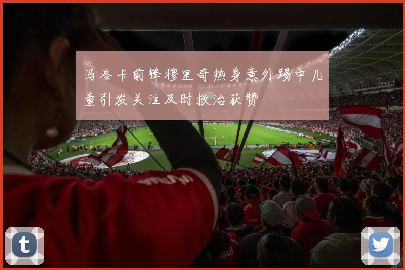 马洛卡前锋穆里奇热身意外踢中儿童引发关注及时救治获赞