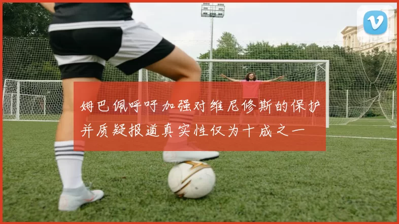 姆巴佩呼吁加强对维尼修斯的保护并质疑报道真实性仅为十成之一