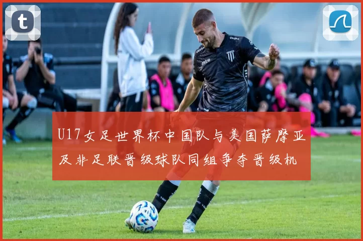 U17女足世界杯中国队与美国萨摩亚及非足联晋级球队同组争夺晋级机会