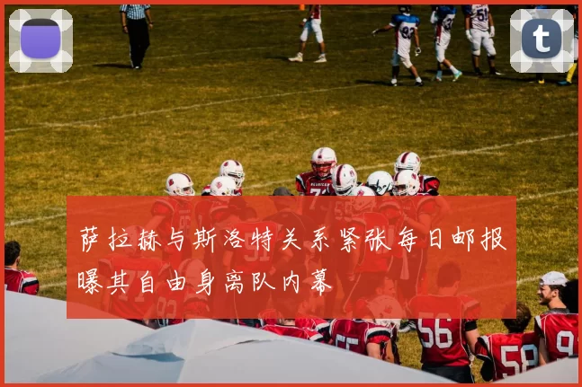 萨拉赫与斯洛特关系紧张每日邮报曝其自由身离队内幕