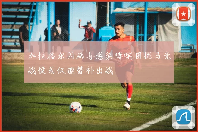 加拉格尔因病毒感染哮喘困扰马竞战役或仅能替补出战