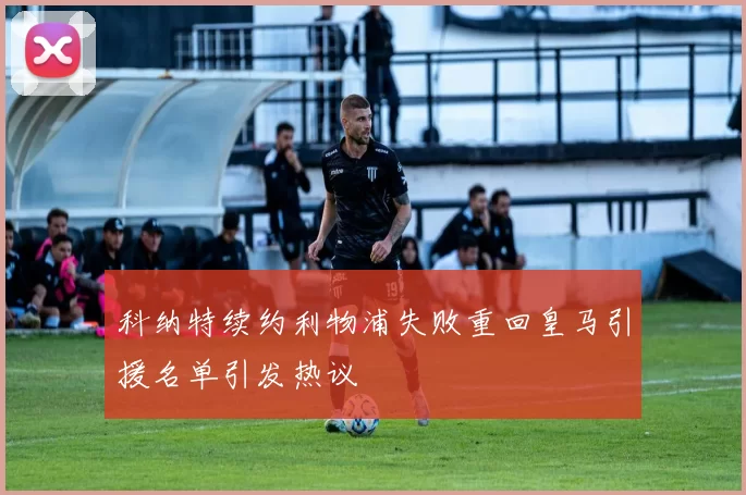 科纳特续约利物浦失败重回皇马引援名单引发热议