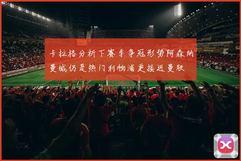卡拉格分析下赛季争冠形势阿森纳曼城仍是热门利物浦更接近曼联