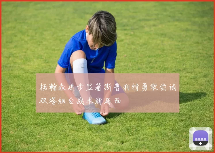 杨瀚森进步显著斯普利特勇敢尝试双塔组合战术新局面