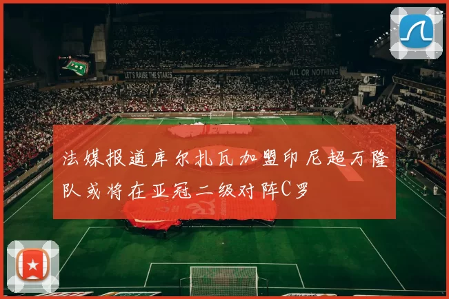 法媒报道库尔扎瓦加盟印尼超万隆队或将在亚冠二级对阵C罗