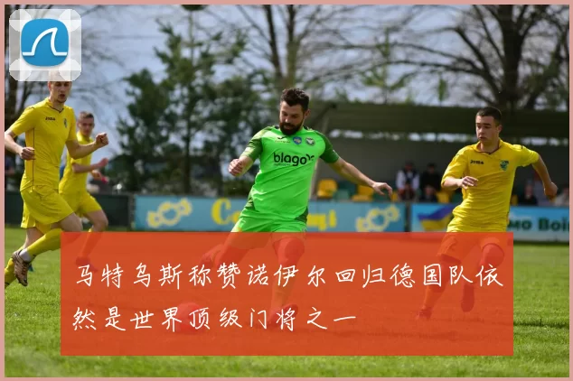 马特乌斯称赞诺伊尔回归德国队依然是世界顶级门将之一
