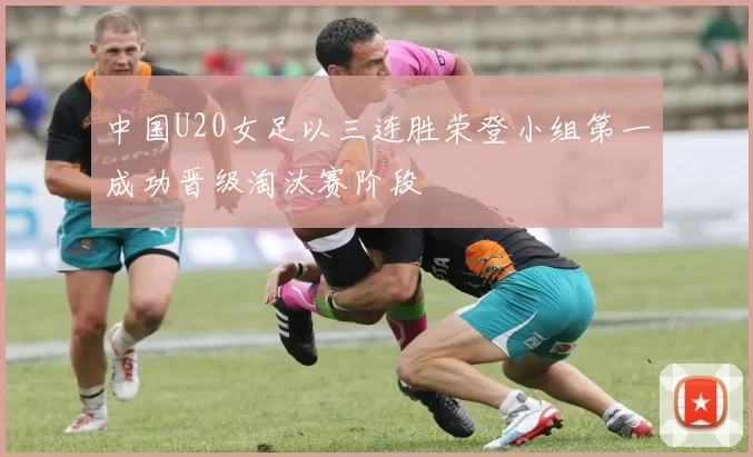 中国U20女足以三连胜荣登小组第一成功晋级淘汰赛阶段