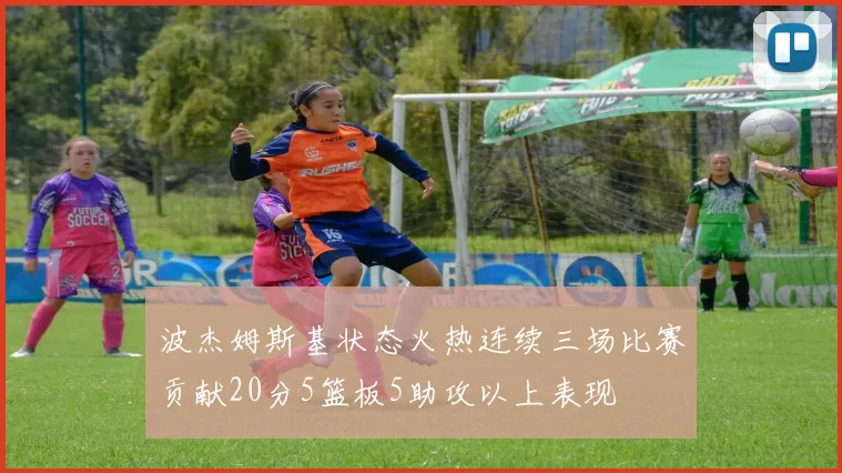 波杰姆斯基状态火热连续三场比赛贡献20分5篮板5助攻以上表现