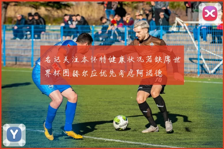 名记关注本怀特健康状况若缺席世界杯图赫尔应优先考虑阿诺德