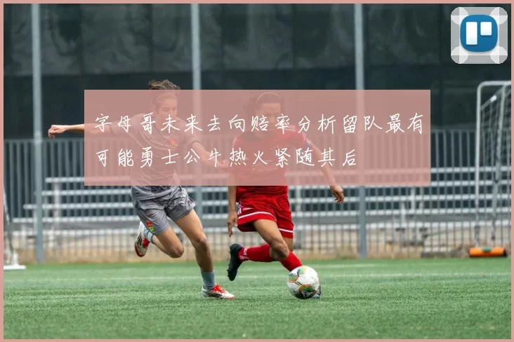 字母哥未来去向赔率分析留队最有可能勇士公牛热火紧随其后