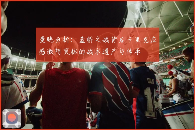 曼晚分析：蓝桥之战背后卡里克应感激阿莫林的战术遗产与传承