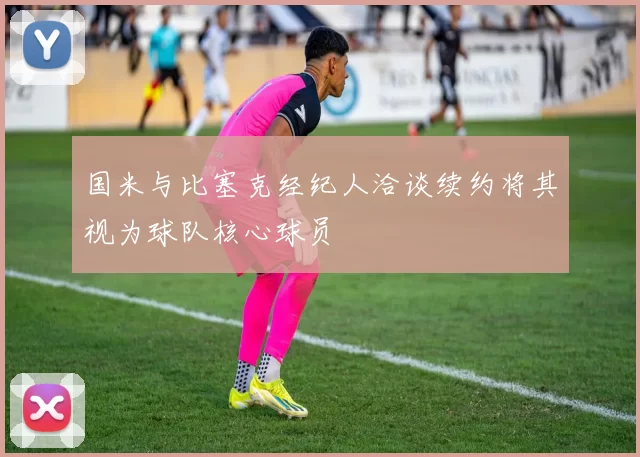 国米与比塞克经纪人洽谈续约将其视为球队核心球员