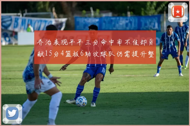 乔治表现平平三分命中率不佳却贡献15分4篮板6助攻球队仍需提升整体状态