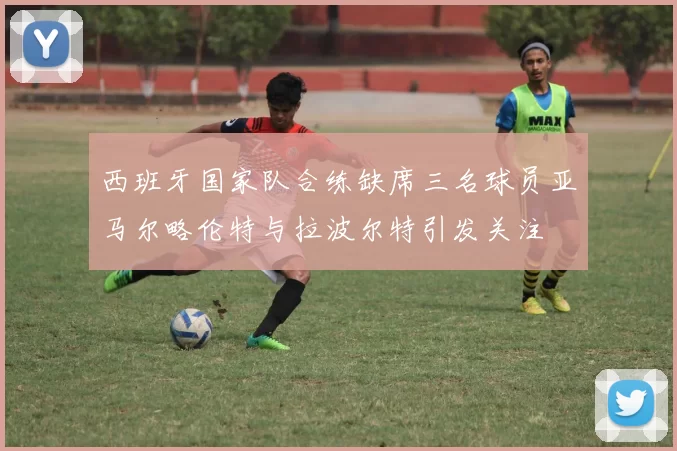 西班牙国家队合练缺席三名球员亚马尔略伦特与拉波尔特引发关注