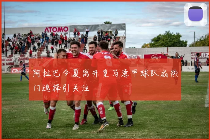 阿拉巴今夏离开皇马意甲球队成热门选择引关注